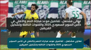 نهائي مشتعل.. تفاصيل موعد مباراة النصر والأهلي في كأس السوبر السعودي 2025 والقنوات الناقلة وتشكيل الفريقين